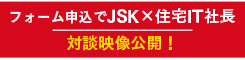 フォーム申込で JSK×住宅IT社長 対談映像公開。申込みで受付中！