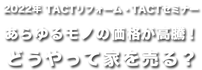 2022年TACTリフォーム・TACTセミナーあらゆるモノの価格が高騰！
どうやって家を売る？